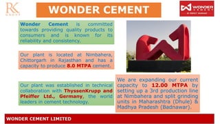 WONDER CEMENT
We are expanding our current
capacity to 12.00 MTPA by
setting up a 3rd production line
at Nimbahera and split grinding
units in Maharashtra (Dhule) &
Madhya Pradesh (Badnawar).
Wonder Cement is committed
towards providing quality products to
consumers and is known for its
reliability and consistency.
Our plant is located at Nimbahera,
Chittorgarh in Rajasthan and has a
capacity to produce 8.0 MTPA cement.
Our plant was established in technical
collaboration with ThyssenKrupp and
Pfeiffer Ltd., Germany, the world
leaders in cement technology.
 