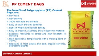 PP CEMENT BAGS
The benefits of Polypropylene (PP) Cement
Bags are:
➢ Non-toxic
➢ Non-staining
➢ 100% reusable and durable
➢ Easy to clean and anti bacterial
➢ Light in weight with lowest density
➢ Easy to produce, assembly and an economic material
➢ Excellent resistance to stress and high resistant to
cracking
➢ High operational temperatures with a melting point of
167°C
➢ Resistant to most alkalis and acid, organic solvents,
decreasing agents
 