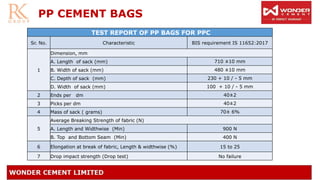 PP CEMENT BAGS
TEST REPORT OF PP BAGS FOR PPC
Sr. No. Characteristic BIS requirement IS 11652:2017
1
Dimension, mm
A. Length of sack (mm) 710 ±10 mm
B. Width of sack (mm) 480 ±10 mm
C. Depth of sack (mm) 230 + 10 / - 5 mm
D. Width of sack (mm) 100 + 10 / - 5 mm
2 Ends per dm 40±2
3 Picks per dm 40±2
4 Mass of sack ( grams) 70± 6%
5
Average Breaking Strength of fabric (N)
A. Length and Widthwise (Min) 900 N
B. Top and Bottom Seam (Min) 400 N
6 Elongation at break of fabric, Length & widthwise (%) 15 to 25
7 Drop impact strength (Drop test) No failure
 