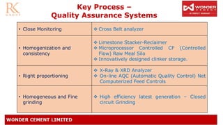 Key Process –
Quality Assurance Systems
• Close Monitoring ❖ Cross Belt analyzer
• Homogenization and
consistency
❖ Limestone Stacker-Reclaimer
❖ Microprocessor Controlled CF (Controlled
Flow) Raw Meal Silo
❖ Innovatively designed clinker storage.
• Right proportioning
❖ X-Ray & XRD Analyzer
❖ On-line AQC (Automatic Quality Control) Net
Computerized Feed Controls
• Homogeneous and Fine
grinding
❖ High efficiency latest generation – Closed
circuit Grinding
 