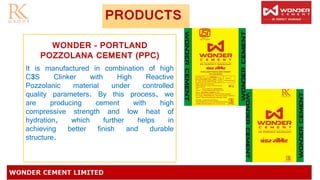 PRODUCTS
WONDER – PORTLAND
POZZOLANA CEMENT (PPC)
It is manufactured in combination of high
C3S Clinker with High Reactive
Pozzolanic material under controlled
quality parameters. By this process, we
are producing cement with high
compressive strength and low heat of
hydration, which further helps in
achieving better finish and durable
structure.
 