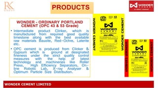 PRODUCTS
WONDER – ORDINARY PORTLAND
CEMENT (OPC 43 & 53 Grade)
• Intermediate product Clinker, which is
manufactured from required good quality
limestone along with the best available
raw materials Bauxite, Red-Ochre, Laterite
etc.
• OPC cement is produced from Clinker &
Gypsum which is ground at designated
fineness under the strict quality control
measures with the help of latest
technology and machineries like Roller
Press, High Efficiency Separators, On-
line Robotic Lab, X-ray Analyser &
Optimum Particle Size Distribution.
 
