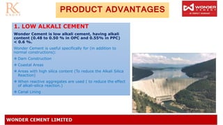 PRODUCT ADVANTAGES
1. LOW ALKALI CEMENT
Wonder Cement is low alkali cement, having alkali
content (0.48 to 0.50 % in OPC and 0.55% in PPC)
< 0.6 %.
Wonder Cement is useful specifically for (in addition to
normal constructions):
❖ Dam Construction
❖ Coastal Areas
❖ Areas with high silica content (To reduce the Alkali Silica
Reaction)
❖ When reactive aggregates are used ( to reduce the effect
of alkali-silica reaction.)
❖ Canal Lining
 