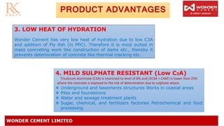 PRODUCT ADVANTAGES
3. LOW HEAT OF HYDRATION
Wonder Cement has very low heat of hydration due to low C3A
and addition of Fly Ash (in PPC). Therefore it is most suited in
mass concreting work like construction of dams etc., thereby it
prevents deterioration of concrete like thermal cracking etc.
4. MILD SULPHATE RESISTANT (Low C3A)
Tricalcium aluminate (C3A) is restricted to level of 6% and (2C3A + C4AF) is lower than 25%
where the concrete is exposed to the risk of deterioration due to sulphate attack.
❖ Underground and basements structures Works in coastal areas
❖ Piles and foundations
❖ Water and sewage treatment plants
❖ Sugar, chemical, and fertilizers factories Petrochemical and food
processing
 