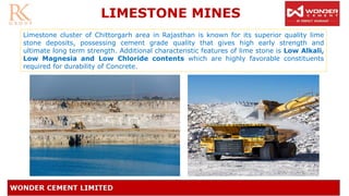 LIMESTONE MINES
Limestone cluster of Chittorgarh area in Rajasthan is known for its superior quality lime
stone deposits, possessing cement grade quality that gives high early strength and
ultimate long term strength. Additional characteristic features of lime stone is Low Alkali,
Low Magnesia and Low Chloride contents which are highly favorable constituents
required for durability of Concrete.
 
