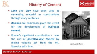 History of Cement
• Lime and Clay have been used as
cementing material in constructions
through many centuries.
• Romans are commonly given the credit
for the development of hydraulic
cement.
• Roman’s significant contribution - was
the use of pozzolan-lime cement by
mixing volcanic ash from the Mt.
Vesuvius with lime.
Pantheon in Rome
 