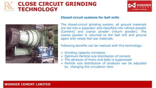 CLOSE CIRCUIT GRINDING
TECHNOLOGY
Closed circuit systems for ball mills
The closed-circuit grinding system, all ground materials
are led into a separator and classified into refined powder
(Cement) and coarse powder (return powder). The
coarse powder is returned to the ball mill and ground
again with newly-fed raw materials.
Following benefits can be realized with this technology:
➢ Grinding capacity increases.
➢ Optimum Particle size distribution of cement.
➢ The abrasion of liners and balls is suppressed
➢ Particle size distribution of products can be adjusted
by changing the circulation ratio.
 