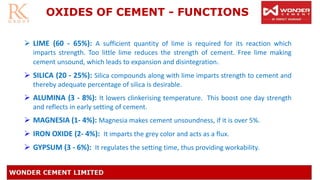 OXIDES OF CEMENT - FUNCTIONS
➢ LIME (60 - 65%): A sufficient quantity of lime is required for its reaction which
imparts strength. Too little lime reduces the strength of cement. Free lime making
cement unsound, which leads to expansion and disintegration.
➢ SILICA (20 - 25%): Silica compounds along with lime imparts strength to cement and
thereby adequate percentage of silica is desirable.
➢ ALUMINA (3 - 8%): It lowers clinkerising temperature. This boost one day strength
and reflects in early setting of cement.
➢ MAGNESIA (1- 4%): Magnesia makes cement unsoundness, if it is over 5%.
➢ IRON OXIDE (2- 4%): It imparts the grey color and acts as a flux.
➢ GYPSUM (3 - 6%): It regulates the setting time, thus providing workability.
 