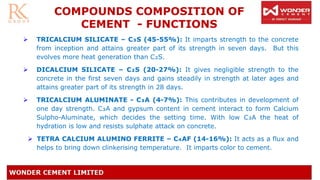 COMPOUNDS COMPOSITION OF
CEMENT - FUNCTIONS
➢ TRICALCIUM SILICATE – C₃S (45-55%): It imparts strength to the concrete
from inception and attains greater part of its strength in seven days. But this
evolves more heat generation than C₂S.
➢ DICALCIUM SILICATE – C₂S (20-27%): It gives negligible strength to the
concrete in the first seven days and gains steadily in strength at later ages and
attains greater part of its strength in 28 days.
➢ TRICALCIUM ALUMINATE - C₃A (4-7%): This contributes in development of
one day strength. C₃A and gypsum content in cement interact to form Calcium
Sulpho-Aluminate, which decides the setting time. With low C₃A the heat of
hydration is low and resists sulphate attack on concrete.
➢ TETRA CALCIUM ALUMINO FERRITE – C₄AF (14-16%): It acts as a flux and
helps to bring down clinkerising temperature. It imparts color to cement.
 
