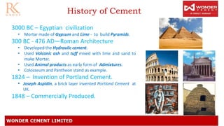 History of Cement
3000 BC – Egyptian civilization
• Mortar made of Gypsum and Lime - to build Pyramids.
300 BC - 476 AD—Roman Architecture
• Developed the Hydraulic cement.
• Used Volcanic ash and tuff mixed with lime and sand to
make Mortar.
• Used Animal products as early form of Admixtures.
• Colosseum and Pantheon stand as example.
1824 – Invention of Portland Cement.
• Joseph Aspidin, a brick layer invented Portland Cement at
UK.
1848 – Commercially Produced.
 
