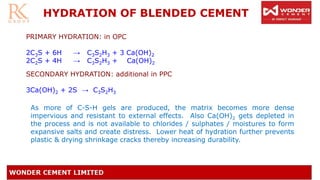 HYDRATION OF BLENDED CEMENT
PRIMARY HYDRATION: in OPC
2C3S + 6H → C3S2H3 + 3 Ca(OH)2
2C2S + 4H → C3S2H3 + Ca(OH)2
SECONDARY HYDRATION: additional in PPC
3Ca(OH)2 + 2S → C3S2H3
As more of C-S-H gels are produced, the matrix becomes more dense
impervious and resistant to external effects. Also Ca(OH)2 gets depleted in
the process and is not available to chlorides / sulphates / moistures to form
expansive salts and create distress. Lower heat of hydration further prevents
plastic & drying shrinkage cracks thereby increasing durability.
 