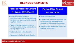 BLENDED CEMENTS
Portland Pozzolana Cement
IS : 1489 – 2015 (Part 1)
• General construction works,
especially in aggressive environmental
conditions to counteract chloride and
sulphate attacks.
• Water retaining structures, marine
works, mass concreting such as dams,
sewage pipelines etc.
• Substructures in sulphatic soils.
• Structures in hot and humid climate.
Portland Slag Cement
IS : 455 - 2015
• General construction.
• Construction of marine structures and
in coastal areas, where excessive
amounts of chlorides and sulphates.
• Mass concrete works – because of its
low heat of hydration.
 