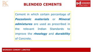 BLENDED CEMENTS
Cement in which certain percentage of
Pozzolanic materials or Mineral
admixtures are used as prescribed in
the relevant Indian Standards to
improve the rheology and durability
of Concrete.
 