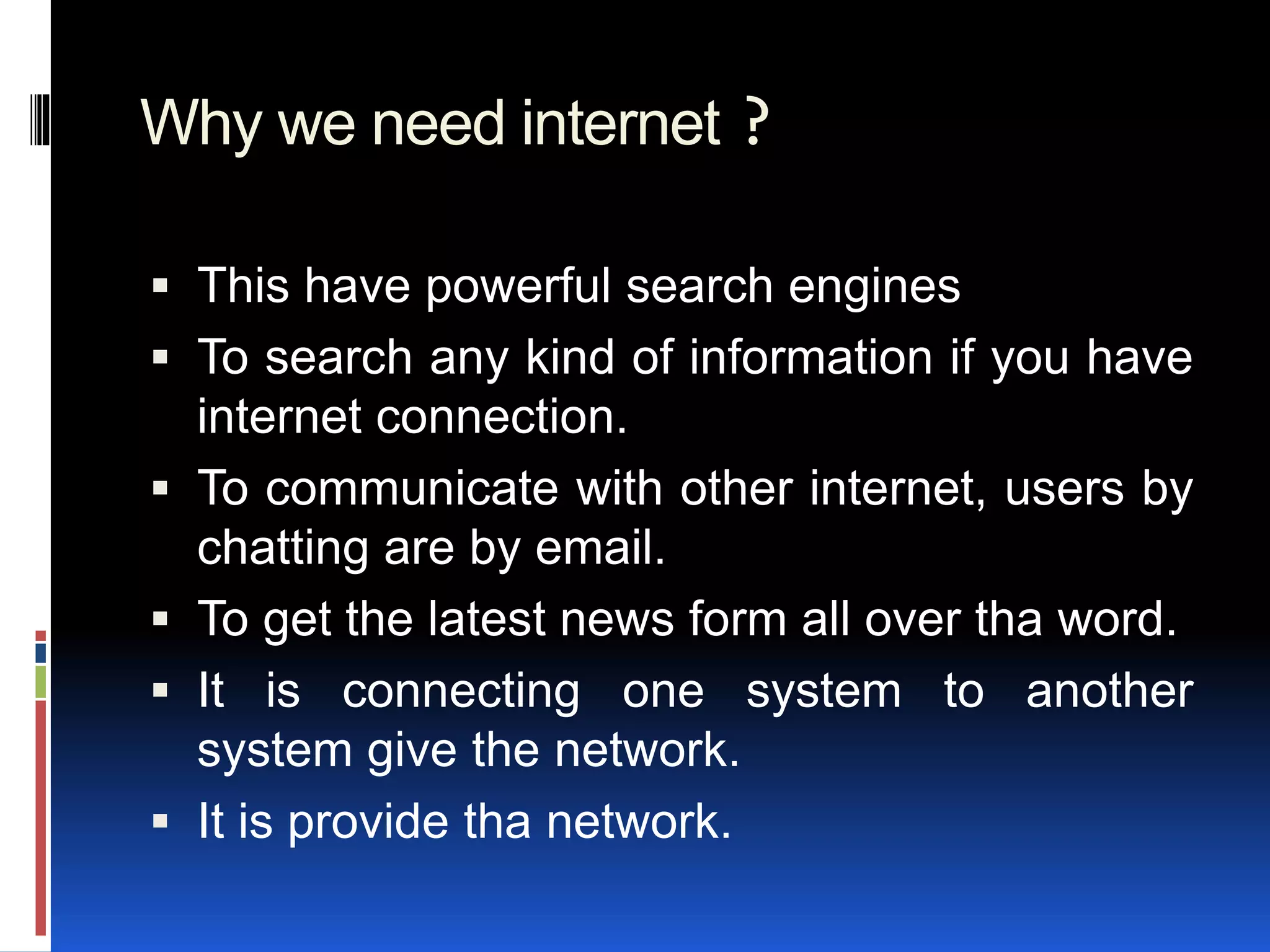 Why we need internet ?
 This have powerful search engines
 To search any kind of information if you have
internet connection.
 To communicate with other internet, users by
chatting are by email.
 To get the latest news form all over tha word.
 It is connecting one system to another
system give the network.
 It is provide tha network.
 