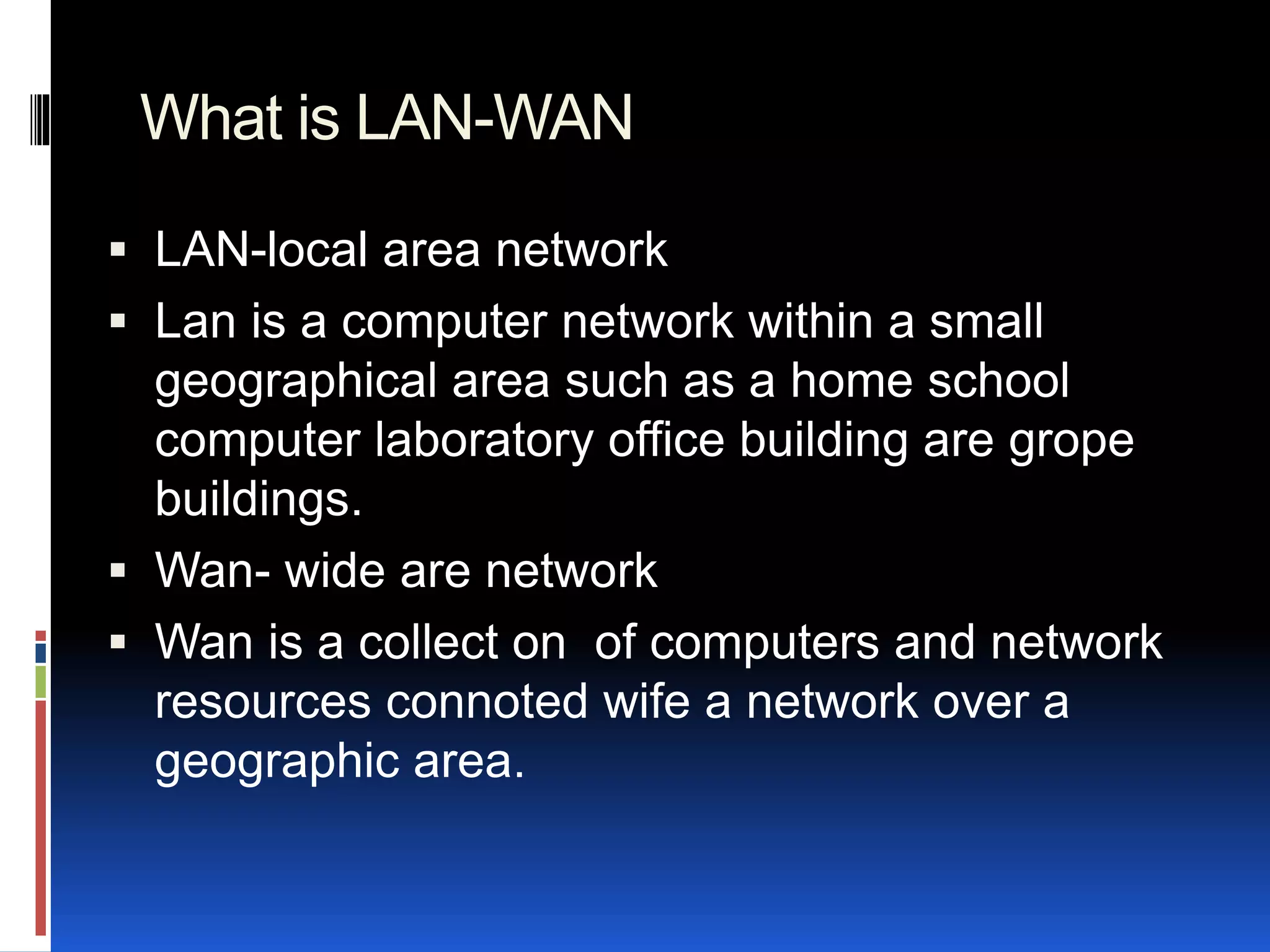 What is LAN-WAN
 LAN-local area network
 Lan is a computer network within a small
geographical area such as a home school
computer laboratory office building are grope
buildings.
 Wan- wide are network
 Wan is a collect on of computers and network
resources connoted wife a network over a
geographic area.
 
