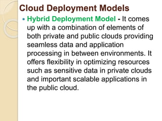 Cloud Deployment Models
 Hybrid Deployment Model - It comes
up with a combination of elements of
both private and public clouds providing
seamless data and application
processing in between environments. It
offers flexibility in optimizing resources
such as sensitive data in private clouds
and important scalable applications in
the public cloud.
 