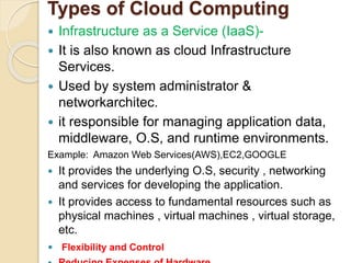Types of Cloud Computing
 Infrastructure as a Service (IaaS)-
 It is also known as cloud Infrastructure
Services.
 Used by system administrator &
networkarchitec.
 it responsible for managing application data,
middleware, O.S, and runtime environments.
Example: Amazon Web Services(AWS),EC2,GOOGLE
 It provides the underlying O.S, security , networking
and services for developing the application.
 It provides access to fundamental resources such as
physical machines , virtual machines , virtual storage,
etc.
 Flexibility and Control
 