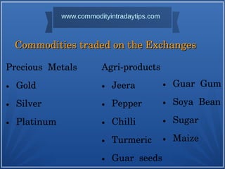 Precious Metals
● Gold
● Silver
● Platinum
Commodities traded on the Exchanges Commodities traded on the Exchanges 
Agri-products
● Jeera
● Pepper
● Chilli
● Turmeric
● Guar seeds
● Guar Gum
● Soya Bean
● Sugar
● Maize
www.commodityintradaytips.com
 