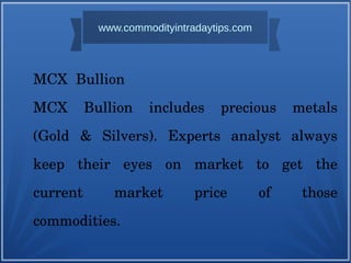 MCX Bullion
MCX Bullion includes precious metals
(Gold & Silvers). Experts analyst always
keep their eyes on market to get the
current market price of those
commodities.
www.commodityintradaytips.com
 