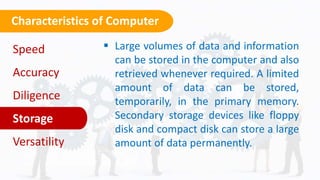 Characteristics of Computer
Click on the model to interact
 Large volumes of data and information
can be stored in the computer and also
retrieved whenever required. A limited
amount of data can be stored,
temporarily, in the primary memory.
Secondary storage devices like floppy
disk and compact disk can store a large
amount of data permanently.
Speed
Accuracy
Diligence
Storage
Versatility
 