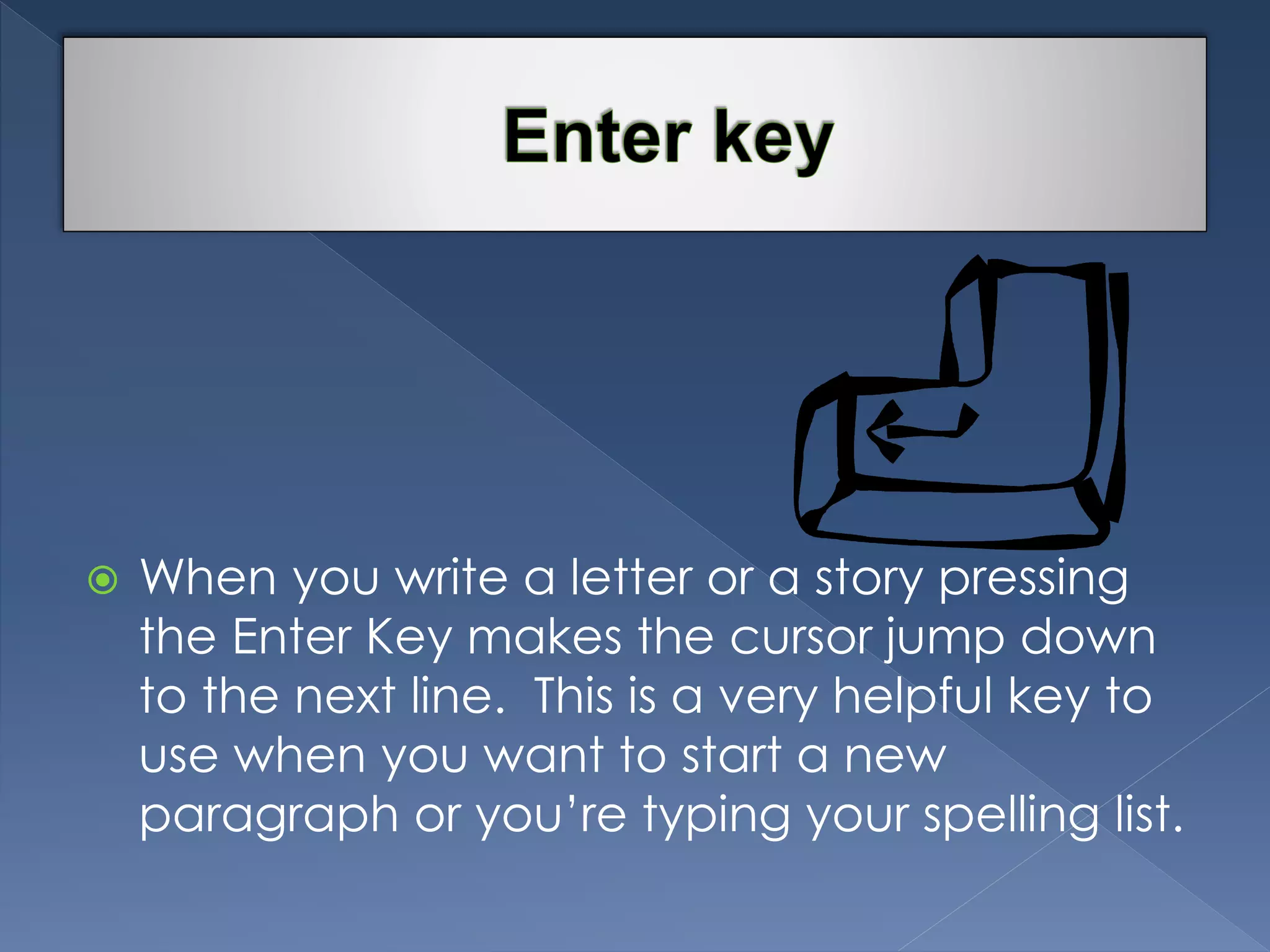  When you write a letter or a story pressing 
the Enter Key makes the cursor jump down 
to the next line. This is a very helpful key to 
use when you want to start a new 
paragraph or you’re typing your spelling list. 
 