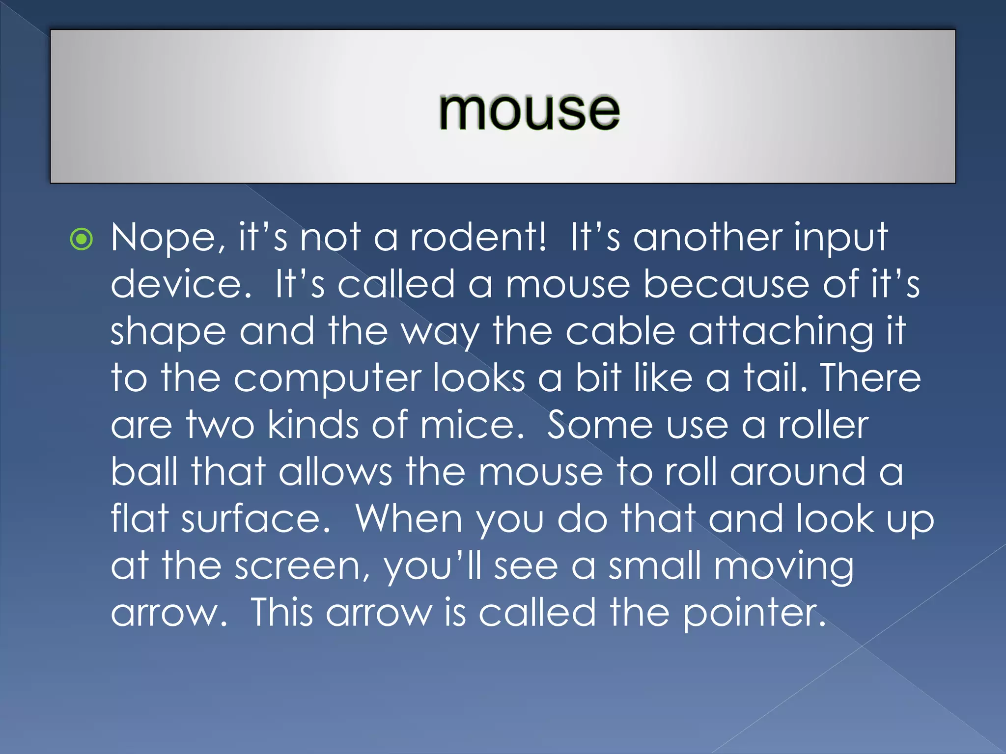  Nope, it’s not a rodent! It’s another input 
device. It’s called a mouse because of it’s 
shape and the way the cable attaching it 
to the computer looks a bit like a tail. There 
are two kinds of mice. Some use a roller 
ball that allows the mouse to roll around a 
flat surface. When you do that and look up 
at the screen, you’ll see a small moving 
arrow. This arrow is called the pointer. 
 