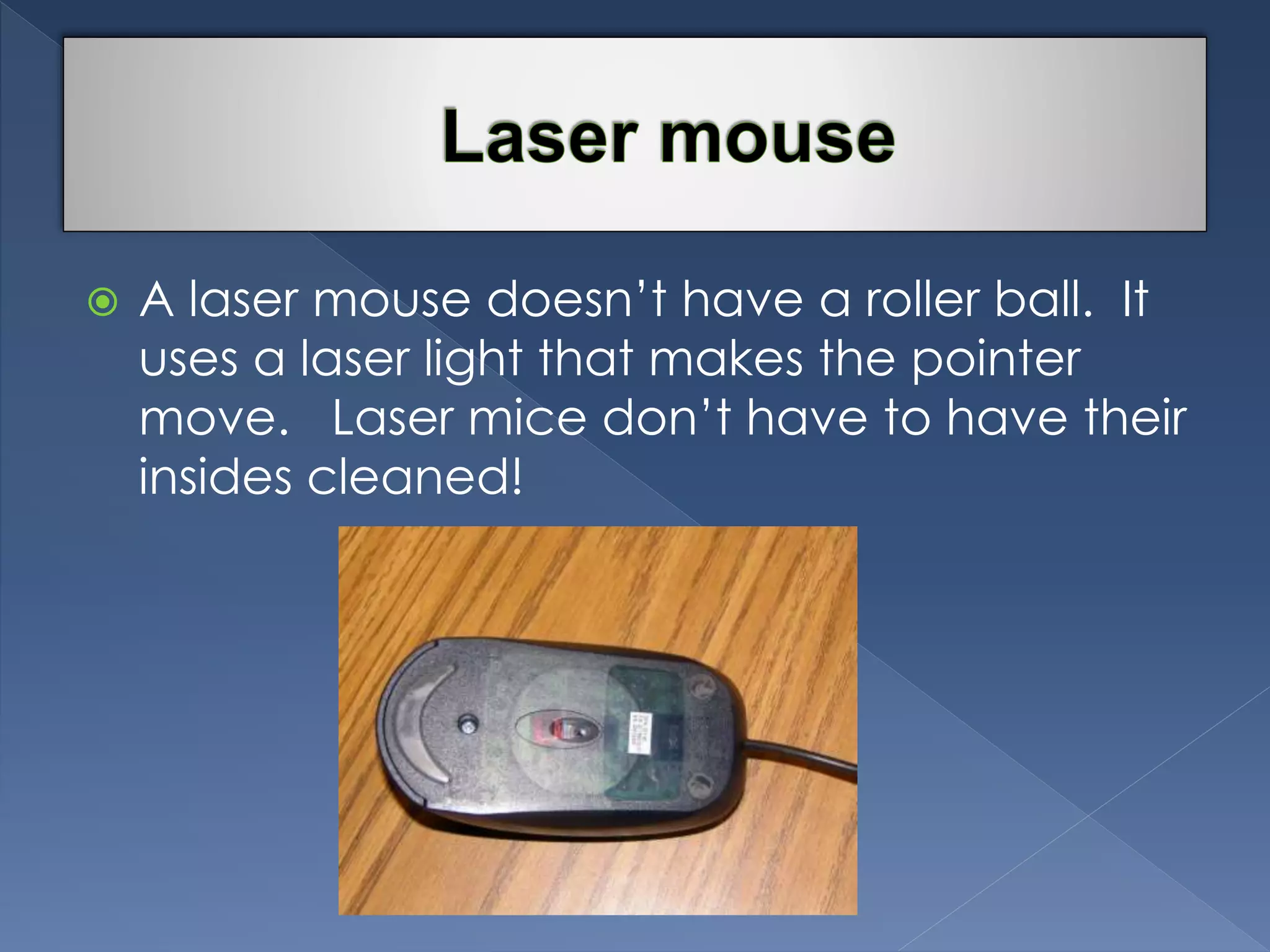  A laser mouse doesn’t have a roller ball. It 
uses a laser light that makes the pointer 
move. Laser mice don’t have to have their 
insides cleaned! 
 