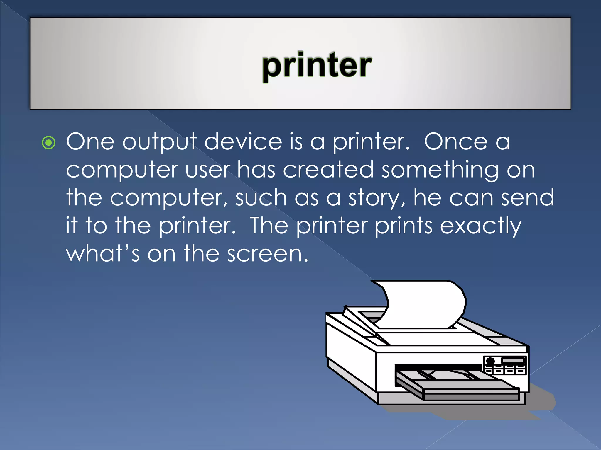  One output device is a printer. Once a 
computer user has created something on 
the computer, such as a story, he can send 
it to the printer. The printer prints exactly 
what’s on the screen. 
 