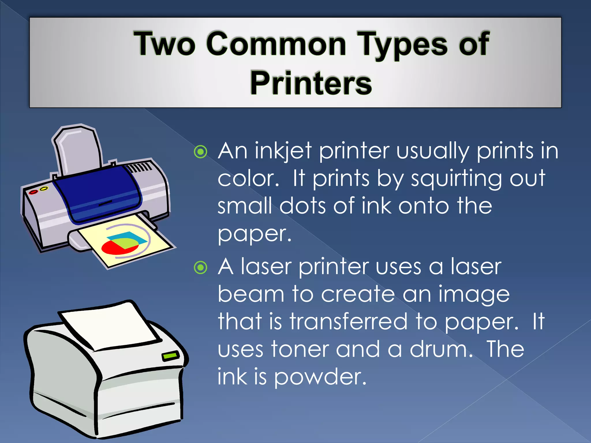  An inkjet printer usually prints in 
color. It prints by squirting out 
small dots of ink onto the 
paper. 
 A laser printer uses a laser 
beam to create an image 
that is transferred to paper. It 
uses toner and a drum. The 
ink is powder. 
 