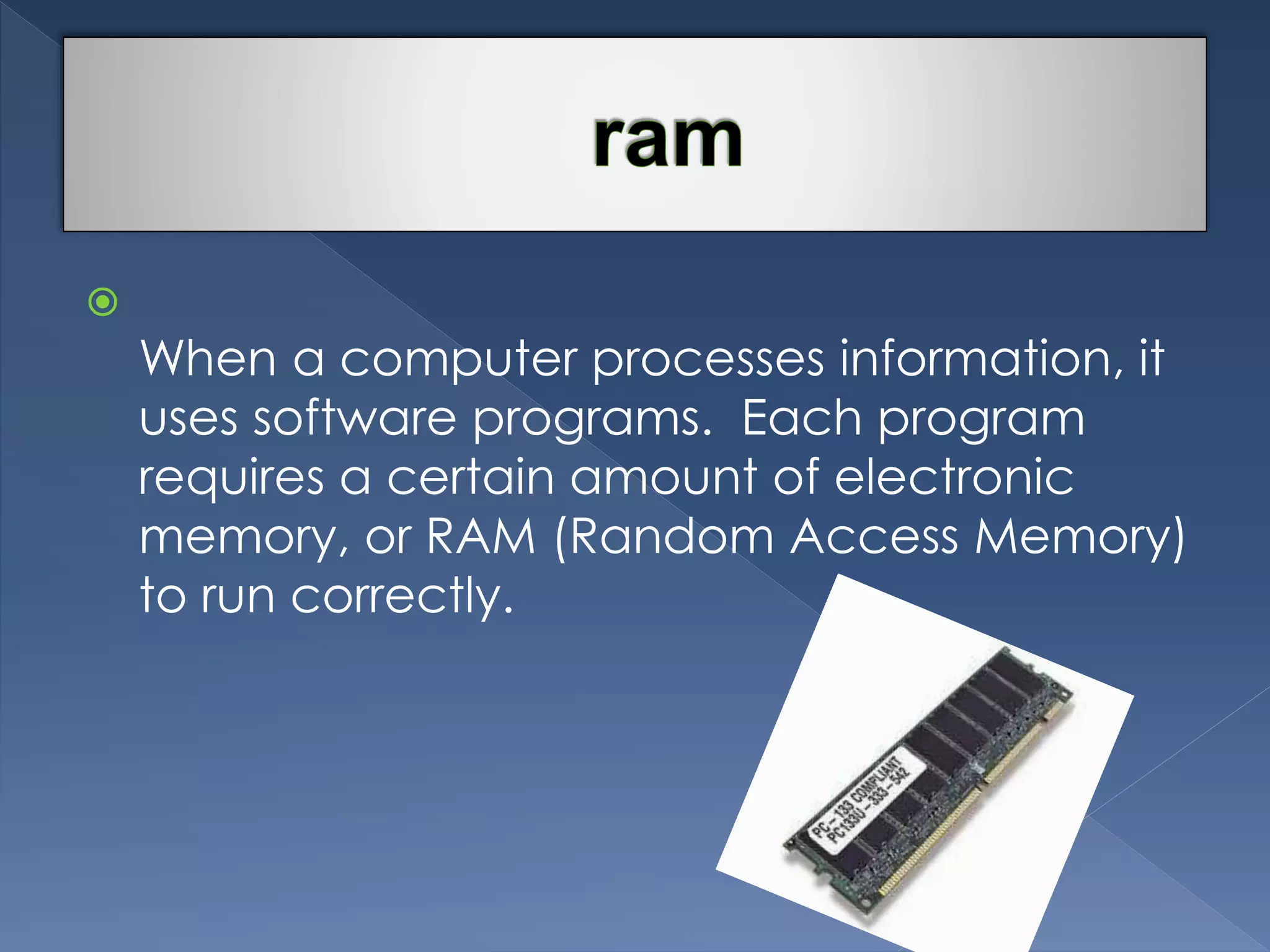  
When a computer processes information, it 
uses software programs. Each program 
requires a certain amount of electronic 
memory, or RAM (Random Access Memory) 
to run correctly. 
 