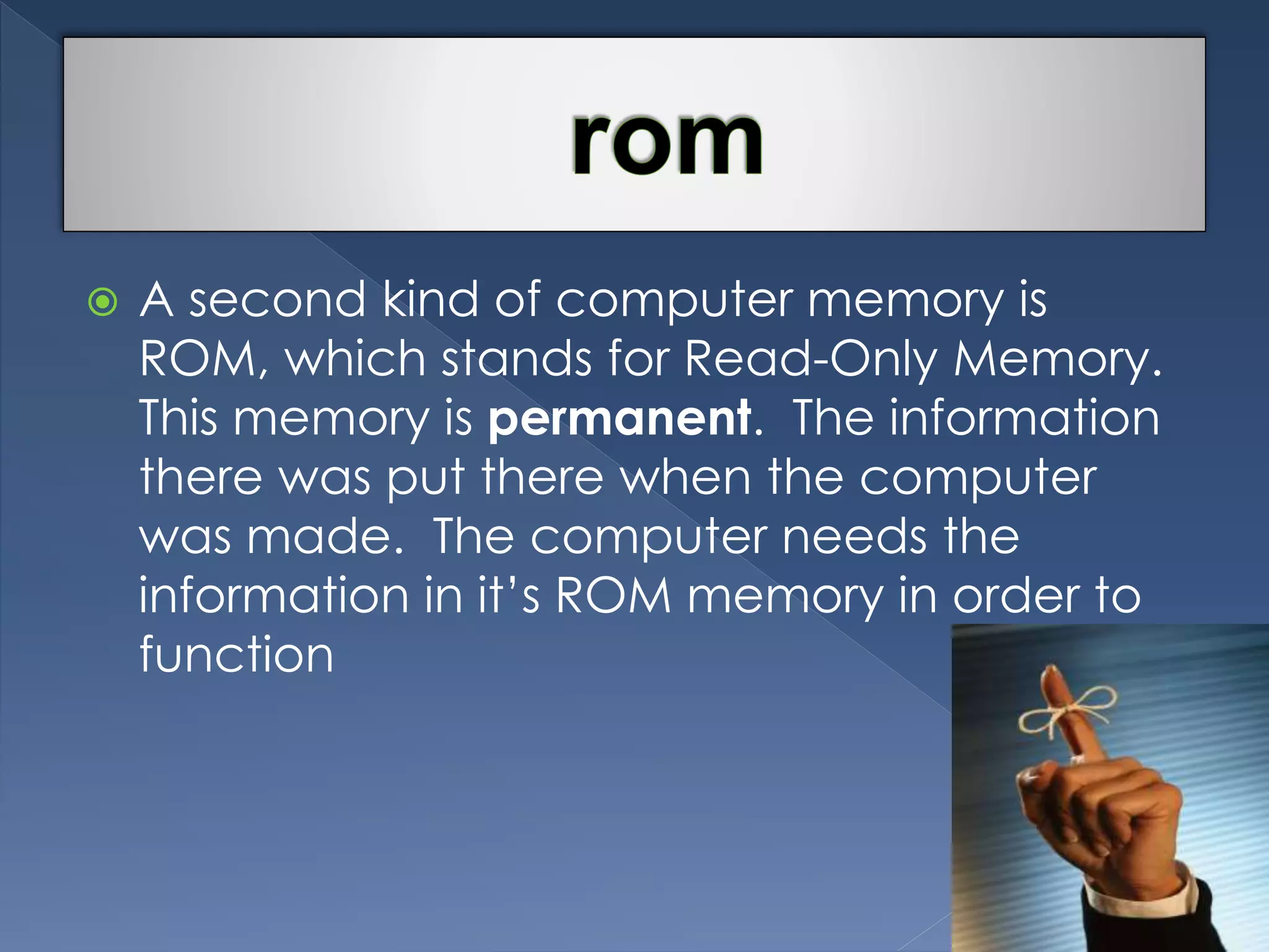  A second kind of computer memory is 
ROM, which stands for Read-Only Memory. 
This memory is permanent. The information 
there was put there when the computer 
was made. The computer needs the 
information in it’s ROM memory in order to 
function 
 