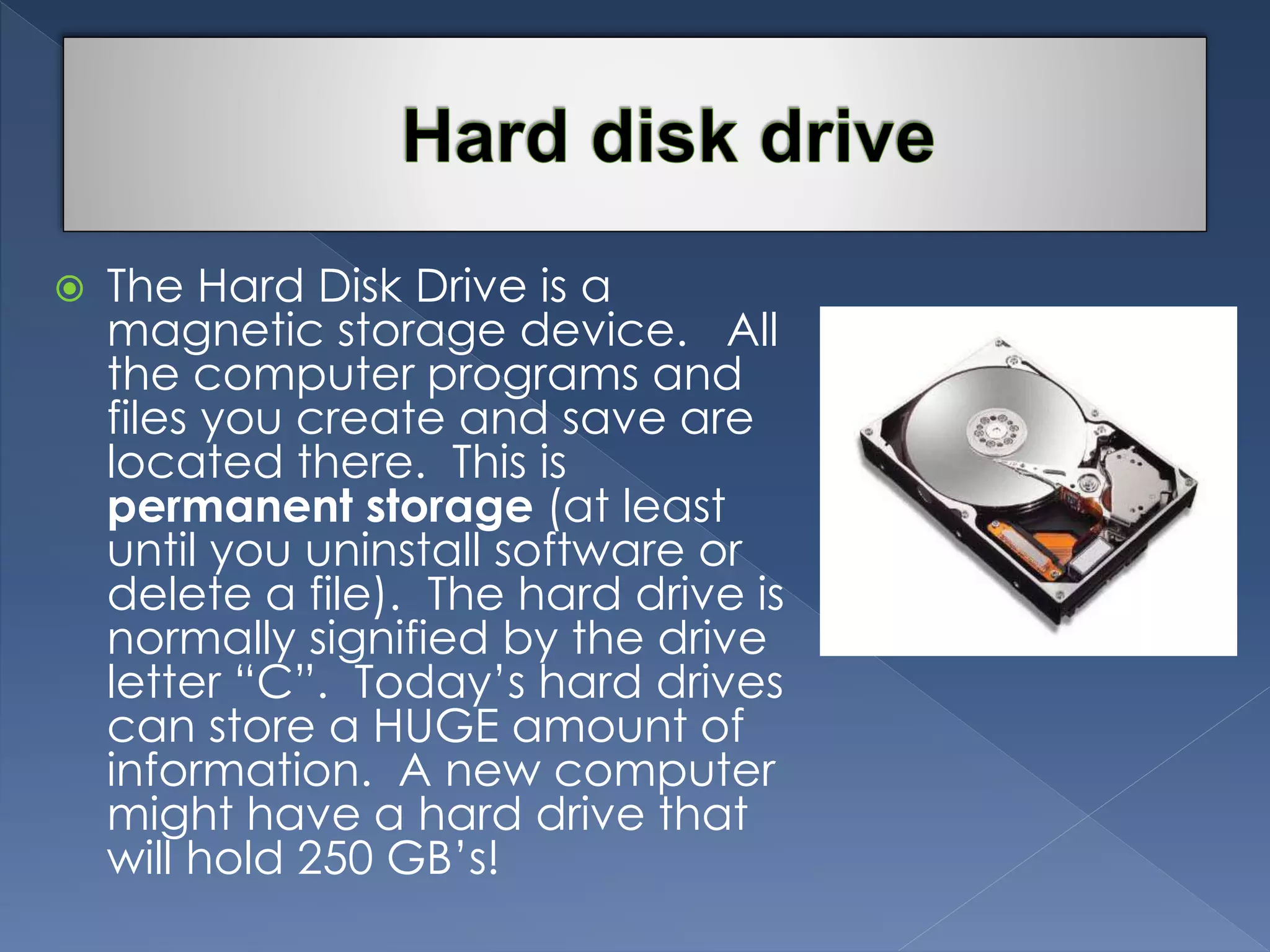  The Hard Disk Drive is a 
magnetic storage device. All 
the computer programs and 
files you create and save are 
located there. This is 
permanent storage (at least 
until you uninstall software or 
delete a file). The hard drive is 
normally signified by the drive 
letter “C”. Today’s hard drives 
can store a HUGE amount of 
information. A new computer 
might have a hard drive that 
will hold 250 GB’s! 
 