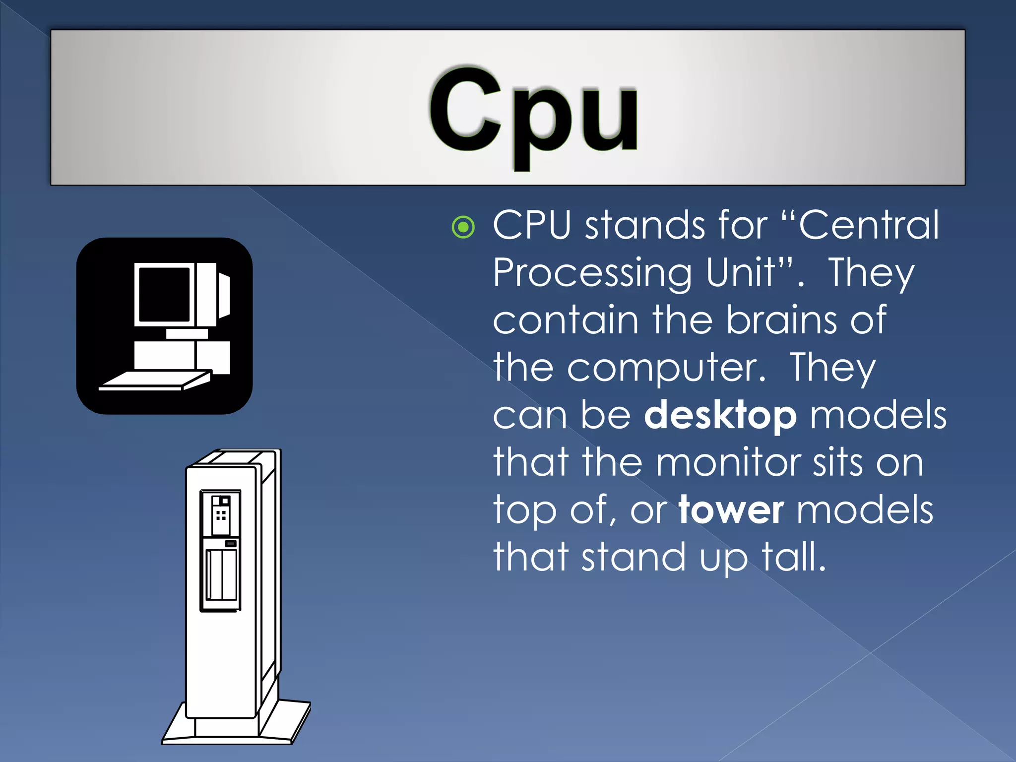  CPU stands for “Central 
Processing Unit”. They 
contain the brains of 
the computer. They 
can be desktop models 
that the monitor sits on 
top of, or tower models 
that stand up tall. 
 