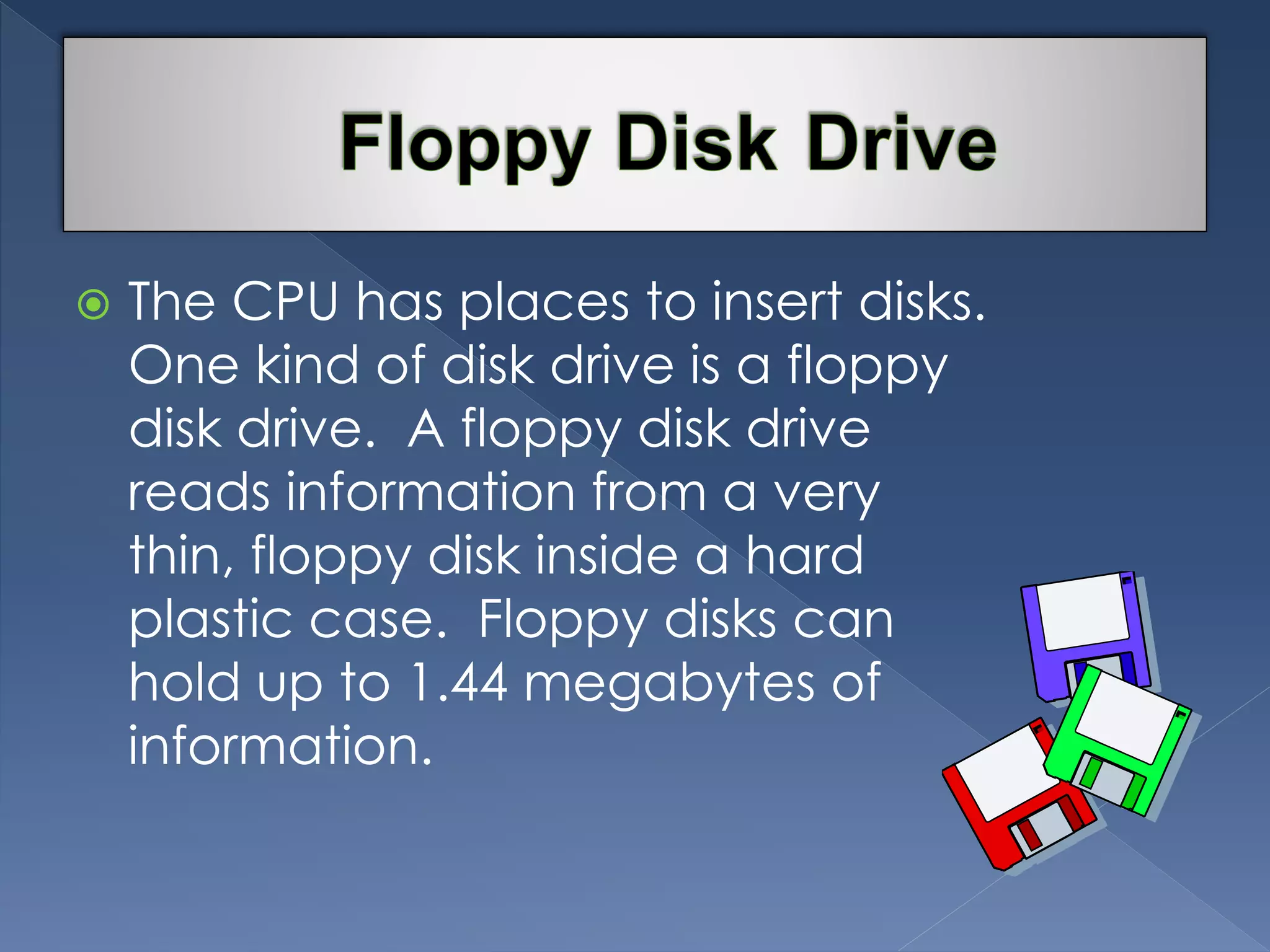  The CPU has places to insert disks. 
One kind of disk drive is a floppy 
disk drive. A floppy disk drive 
reads information from a very 
thin, floppy disk inside a hard 
plastic case. Floppy disks can 
hold up to 1.44 megabytes of 
information. 
 