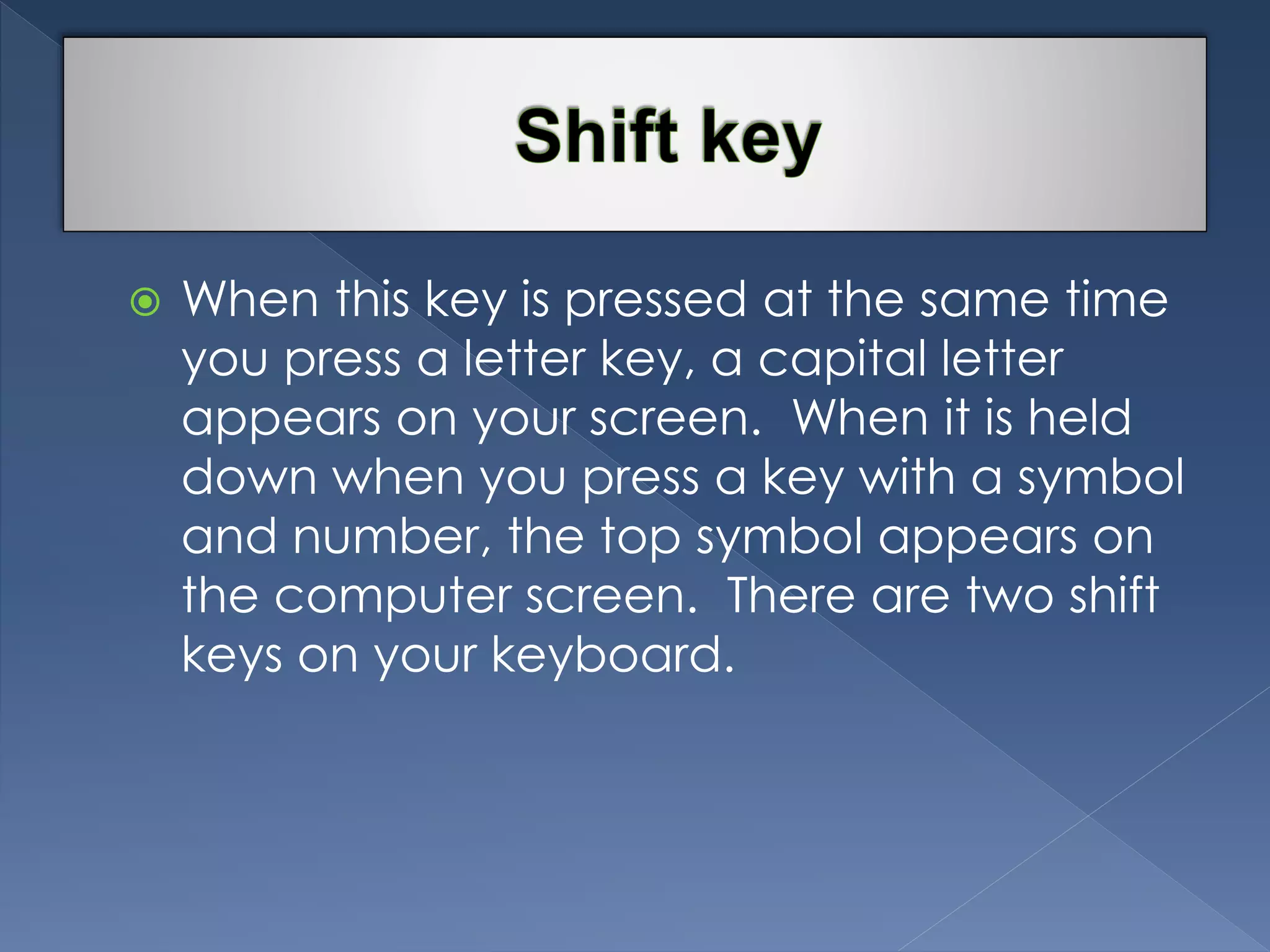  When this key is pressed at the same time 
you press a letter key, a capital letter 
appears on your screen. When it is held 
down when you press a key with a symbol 
and number, the top symbol appears on 
the computer screen. There are two shift 
keys on your keyboard. 
 