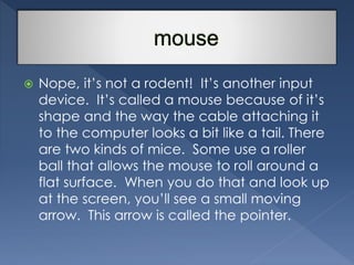  Nope, it’s not a rodent! It’s another input 
device. It’s called a mouse because of it’s 
shape and the way the cable attaching it 
to the computer looks a bit like a tail. There 
are two kinds of mice. Some use a roller 
ball that allows the mouse to roll around a 
flat surface. When you do that and look up 
at the screen, you’ll see a small moving 
arrow. This arrow is called the pointer. 
 