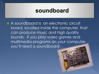  A soundboard is an electronic circuit 
board, located inside the computer, that 
can produce music and high quality 
sounds. If you play video games and 
multimedia programs on your computer, 
you’ll need a soundboard 
 