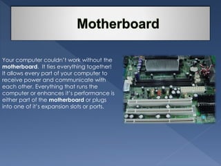 Your computer couldn’t work without the 
motherboard. It ties everything together! 
It allows every part of your computer to 
receive power and communicate with 
each other. Everything that runs the 
computer or enhances it’s performance is 
either part of the motherboard or plugs 
into one of it’s expansion slots or ports. 
 