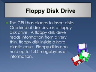  The CPU has places to insert disks. 
One kind of disk drive is a floppy 
disk drive. A floppy disk drive 
reads information from a very 
thin, floppy disk inside a hard 
plastic case. Floppy disks can 
hold up to 1.44 megabytes of 
information. 
 
