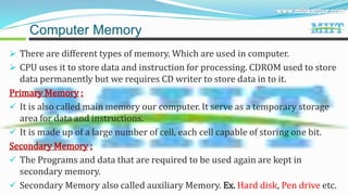  There are different types of memory. Which are used in computer.
 CPU uses it to store data and instruction for processing. CDROM used to store
data permanently but we requires CD writer to store data in to it.
Primary Memory :
 It is also called main memory our computer. It serve as a temporary storage
area for data and instructions.
 It is made up of a large number of cell, each cell capable of storing one bit.
Secondary Memory :
 The Programs and data that are required to be used again are kept in
secondary memory.
 Secondary Memory also called auxiliary Memory. Ex. Hard disk, Pen drive etc.
Computer Memory
 