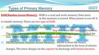 RAM(Random Access Memory) - RAM is a read and write memory. Data store
in this memory is erased. When power is cut off. It
is volatile memory. There are two type of RAM.
1) SRAM(Static Random Access Memory) - Static RAM consist of internal flip
flop that store the binary information.
The store information in the RAM remains valid as long as power applied the
unit. SRAM read data in short form so speed is very high.
2) DRAM(Dynamic Random Access Memory) - DRAM is store the binary
information in the form of electric
charges. The store charges on the capister to discharge will limited duration.
Types of Primary Memory
 