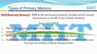 ROM(Read only Memory) - ROM is the permanent memory. Its data not be erased,
when power is cut off. It non volatile memory.
Four type of ROM
1) PROM - Programmable Read Only Memory.
2) EPROM - Erased Programmable Read Only Memory.
3) EEPROM - Electrically Erased Programmable Read Only Memory.
4) Flash Memory - Flash Memory is the type of EEPROM but its information can
be erase an written in block instead of bits.
Types of Primary Memory
 