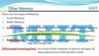 There are two types of Memory.
1. Cache Memory
2. Buffer Memory
1) Cache Memory - The Cache Memory is placed between CPU and Main memory.
It is faster than main memory. It is used to store frequently
data in main memory.
2) Buffer Memory - Buffer Memory is the data share memory. It store cut and
copy data temporally.
CPU(Central Processing Unit) - It is heart of the computer. It process all types all
data and process it then provide result.
Other Memory
 