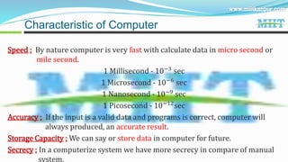 Speed : By nature computer is very fast with calculate data in micro second or
mile second.
1 Millisecond - 10−3
sec
1 Microsecond - 10−6
sec
1 Nanosecond - 10−9 sec
1 Picosecond - 10−12sec
Accuracy : If the input is a valid data and programs is correct, computer will
always produced, an accurate result.
Storage Capacity : We can say or store data in computer for future.
Secrecy : In a computerize system we have more secrecy in compare of manual
system.
Characteristic of Computer
 