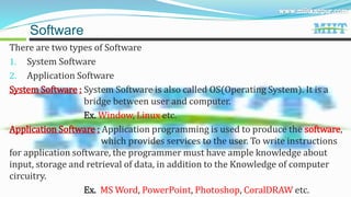 There are two types of Software
1. System Software
2. Application Software
System Software : System Software is also called OS(Operating System). It is a
bridge between user and computer.
Ex. Window, Linux etc.
Application Software : Application programming is used to produce the software,
which provides services to the user. To write instructions
for application software, the programmer must have ample knowledge about
input, storage and retrieval of data, in addition to the Knowledge of computer
circuitry.
Ex. MS Word, PowerPoint, Photoshop, CoralDRAW etc.
Software
 