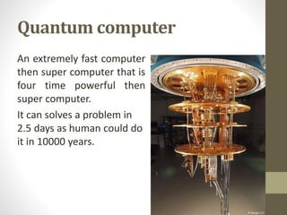 Quantum computer
An extremely fast computer
then super computer that is
four time powerful then
super computer.
It can solves a problem in
2.5 days as human could do
it in 10000 years.
 