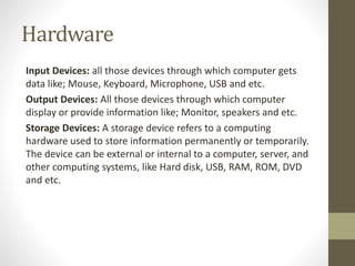 Hardware
Input Devices: all those devices through which computer gets
data like; Mouse, Keyboard, Microphone, USB and etc.
Output Devices: All those devices through which computer
display or provide information like; Monitor, speakers and etc.
Storage Devices: A storage device refers to a computing
hardware used to store information permanently or temporarily.
The device can be external or internal to a computer, server, and
other computing systems, like Hard disk, USB, RAM, ROM, DVD
and etc.
 