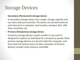 Storage Devices
• Secondary (Permanent) storage device
• A secondary storage device has a larger storage capacity and
can store data permanently. The device can be both external
and internal to a computer and includes; compact disk, USB
drive, hard disk, etc.
• Primary (Temporary) storage device
• A primary storage device is quite smaller in size and it’s
designed to capture or hold data for a temporary period. Most
primary storage devices are found inside the computer, and
they have the fastest access to data. Examples of Primary
devices include Cache memory and RAM.
 
