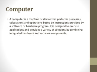 Computer
• A computer is a machine or device that performs processes,
calculations and operations based on instructions provided by
a software or hardware program. It is designed to execute
applications and provides a variety of solutions by combining
integrated hardware and software components.
 