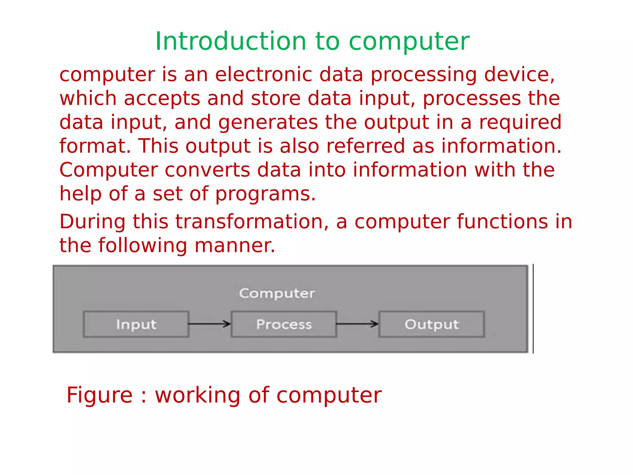 Introduction to computer
computer is an electronic data processing device,
which accepts and store data input, processes the
data input, and generates the output in a required
format. This output is also referred as information.
Computer converts data into information with the
help of a set of programs.
During this transformation, a computer functions in
the following manner.
Figure : working of computer
 